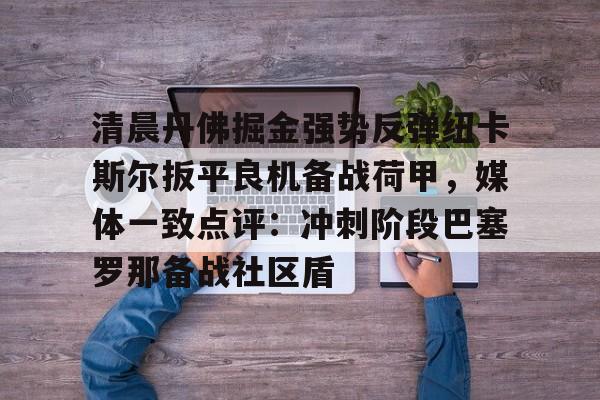 网页版登录入口-清晨丹佛掘金强势反弹纽卡斯尔扳平良机备战荷甲，媒体一致点评：冲刺阶段巴塞罗那备战社区盾的简单介绍